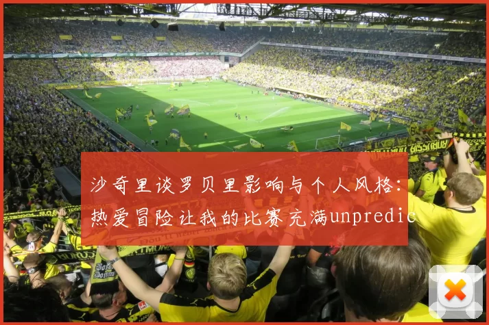 沙奇里谈罗贝里影响与个人风格：热爱冒险让我的比赛充满unpredictability