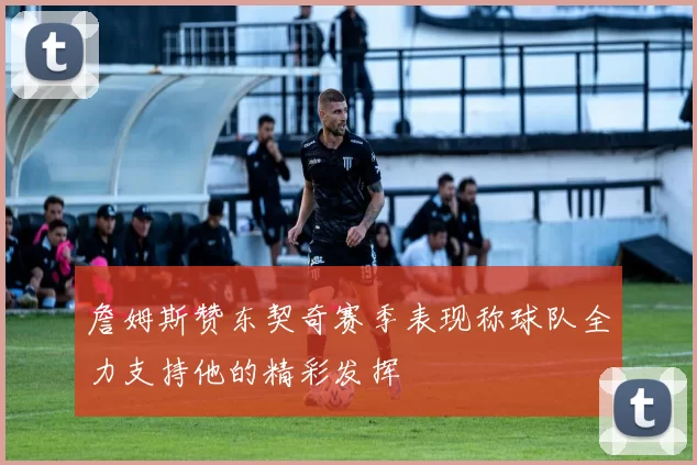 詹姆斯赞东契奇赛季表现称球队全力支持他的精彩发挥