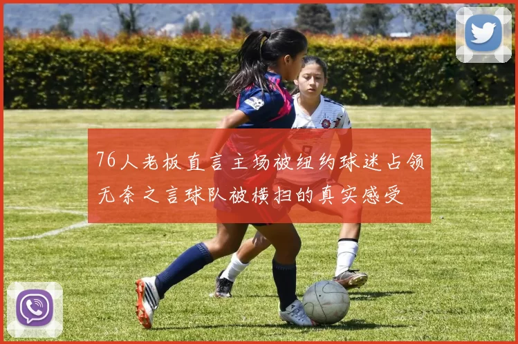 76人老板直言主场被纽约球迷占领无奈之言球队被横扫的真实感受