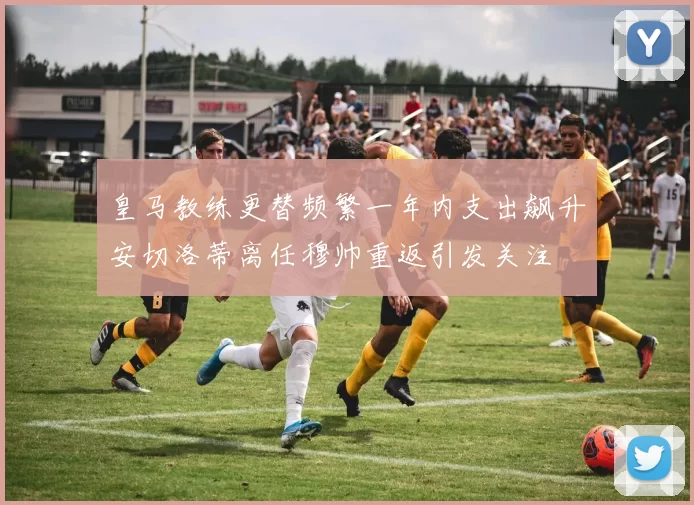 皇马教练更替频繁一年内支出飙升安切洛蒂离任穆帅重返引发关注