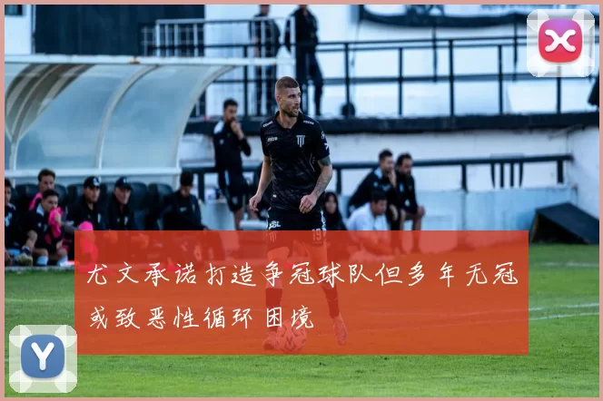 尤文承诺打造争冠球队但多年无冠或致恶性循环困境