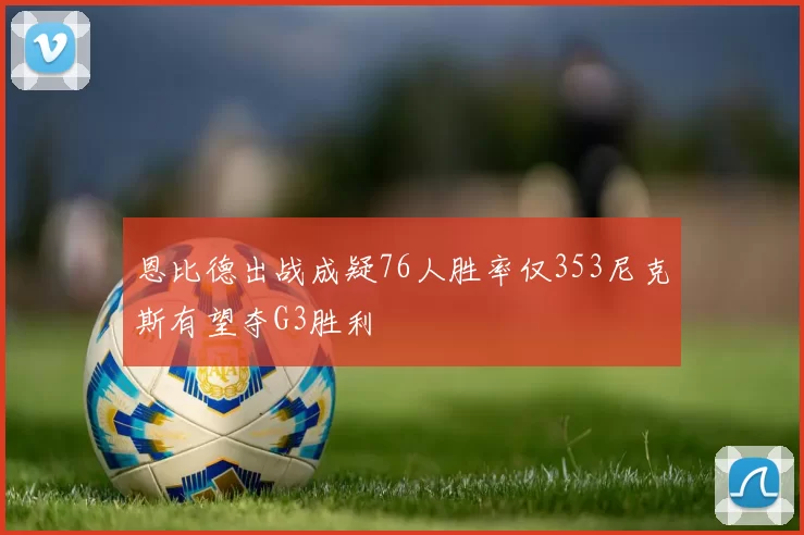 恩比德出战成疑76人胜率仅353尼克斯有望夺G3胜利