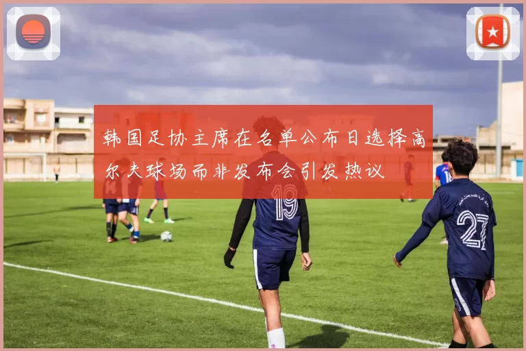 韩国足协主席在名单公布日选择高尔夫球场而非发布会引发热议