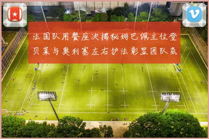 法国队用餐座次揭秘姆巴佩主位登贝莱与奥利塞左右护法彰显团队氛围