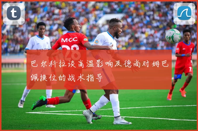 巴尔科拉谈高温影响及德尚对姆巴佩换位的战术指导
