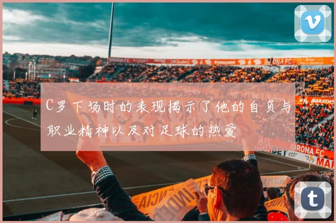 C罗下场时的表现揭示了他的自负与职业精神以及对足球的热爱