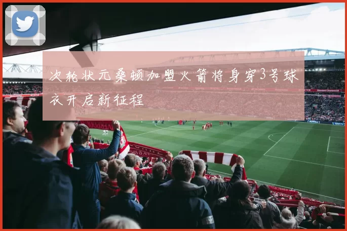 次轮状元桑顿加盟火箭将身穿3号球衣开启新征程