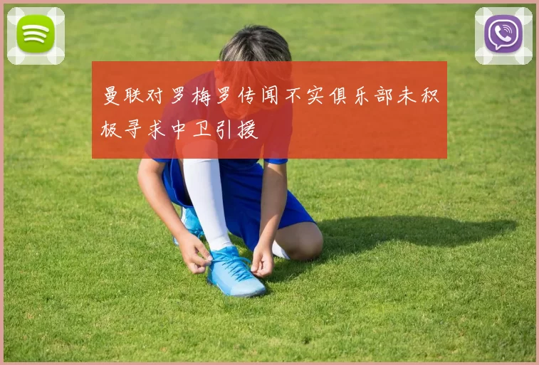 曼联对罗梅罗传闻不实俱乐部未积极寻求中卫引援