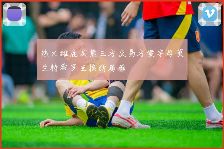 热火雄鹿灰熊三方交易方案字母莫兰特希罗互换新局面