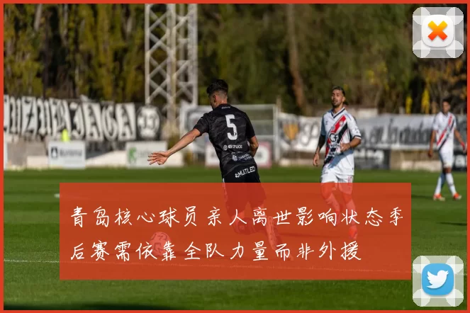 青岛核心球员亲人离世影响状态季后赛需依靠全队力量而非外援