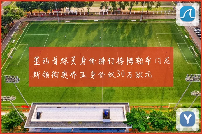 墨西哥球员身价排行榜揭晓希门尼斯领衔奥乔亚身价仅30万欧元