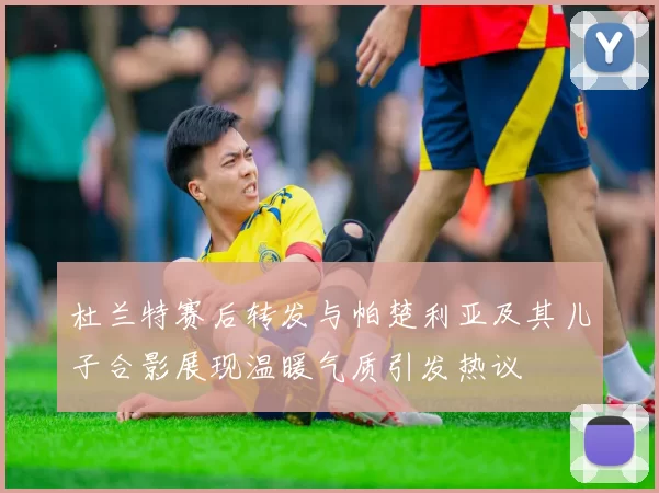 杜兰特赛后转发与帕楚利亚及其儿子合影展现温暖气质引发热议