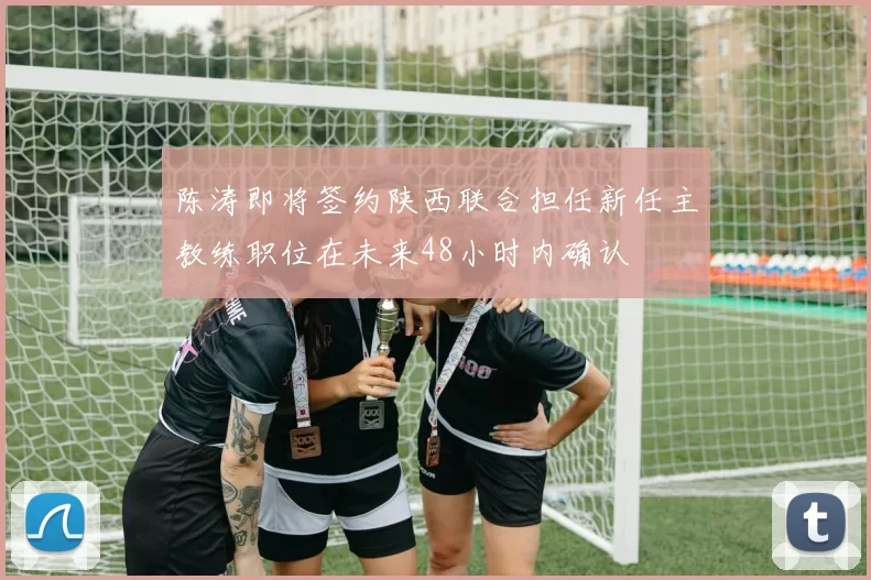 陈涛即将签约陕西联合担任新任主教练职位在未来48小时内确认