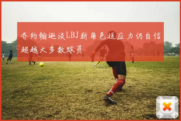 乔约翰逊谈LBJ新角色适应力仍自信超越大多数球员