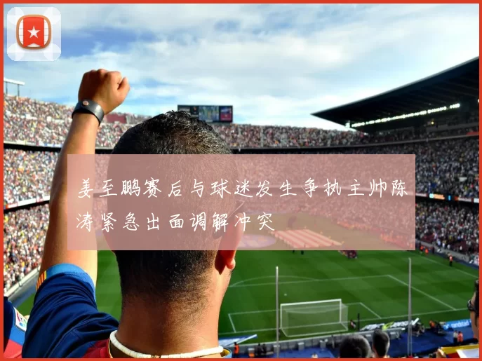 姜至鹏赛后与球迷发生争执主帅陈涛紧急出面调解冲突