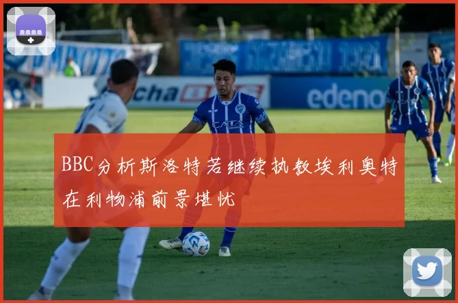 BBC分析斯洛特若继续执教埃利奥特在利物浦前景堪忧