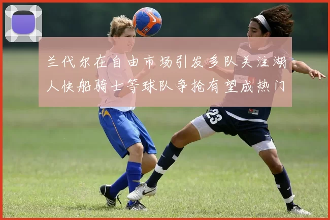 兰代尔在自由市场引发多队关注湖人快船骑士等球队争抢有望成热门球员