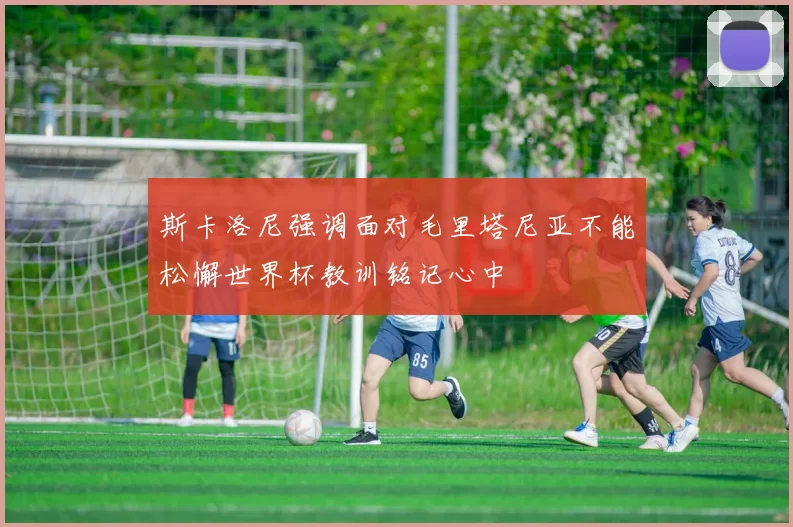 斯卡洛尼强调面对毛里塔尼亚不能松懈世界杯教训铭记心中