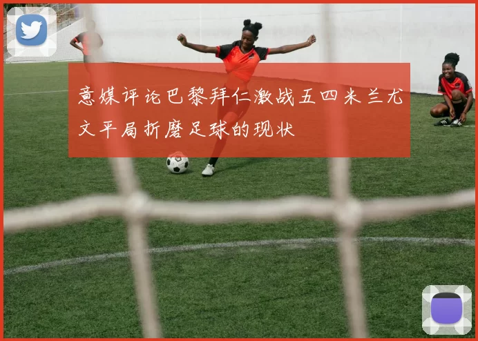 意媒评论巴黎拜仁激战五四米兰尤文平局折磨足球的现状