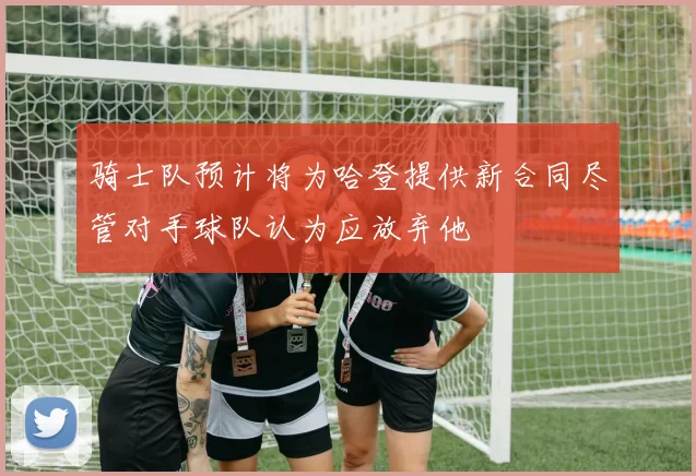 骑士队预计将为哈登提供新合同尽管对手球队认为应放弃他